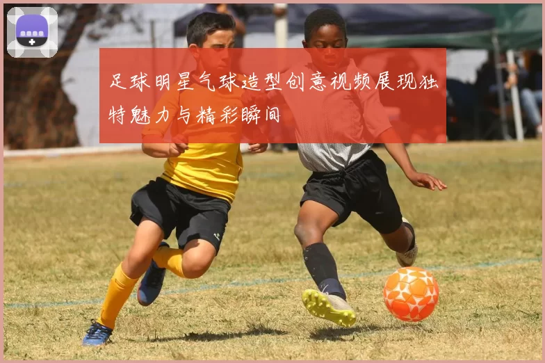 足球明星气球造型创意视频展现独特魅力与精彩瞬间