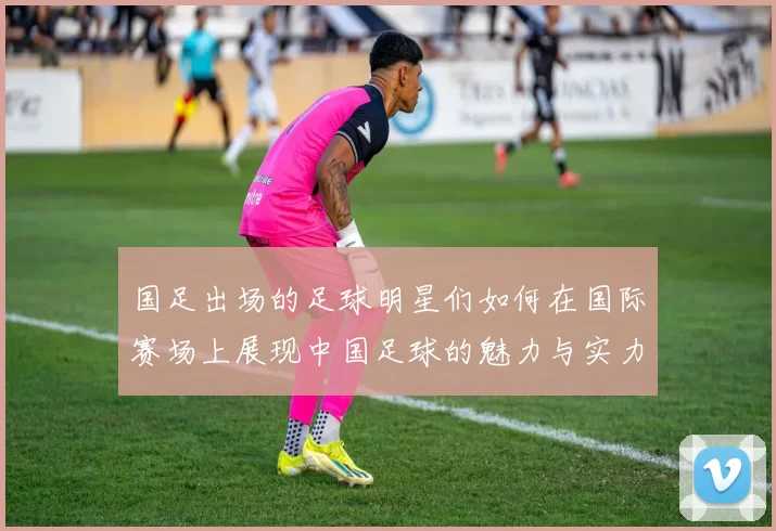 国足出场的足球明星们如何在国际赛场上展现中国足球的魅力与实力