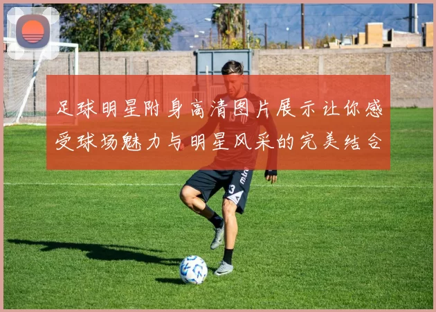 足球明星附身高清图片展示让你感受球场魅力与明星风采的完美结合