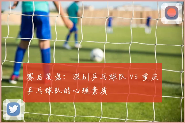 赛后复盘：深圳乒乓球队 vs 重庆乒乓球队的心理素质