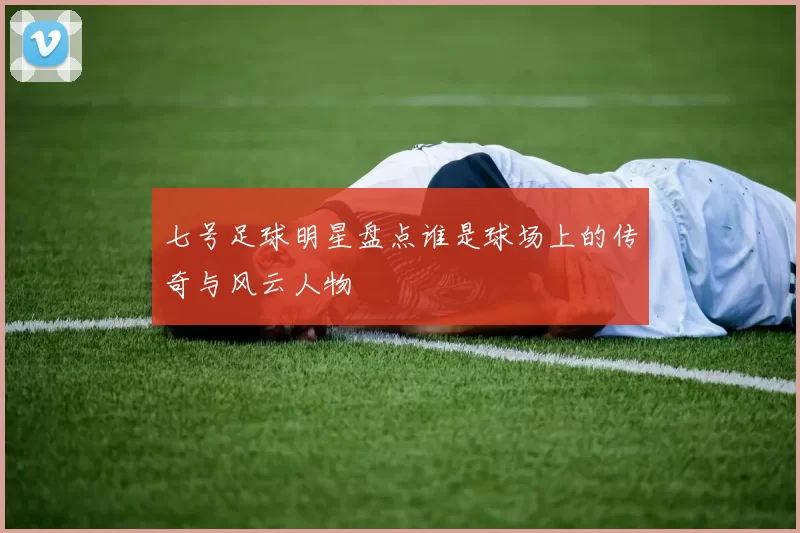 七号足球明星盘点谁是球场上的传奇与风云人物