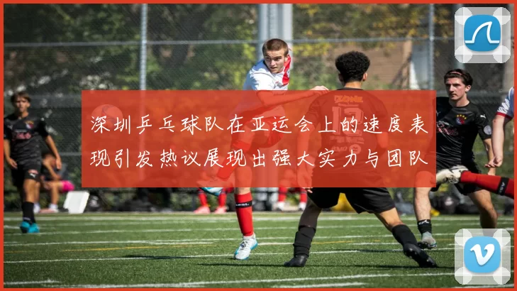 深圳乒乓球队在亚运会上的速度表现引发热议展现出强大实力与团队协作